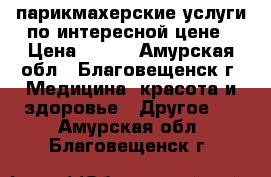 парикмахерские услуги по интересной цене › Цена ­ 100 - Амурская обл., Благовещенск г. Медицина, красота и здоровье » Другое   . Амурская обл.,Благовещенск г.